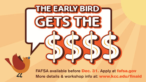 The early bird gets the money. FAFSA available Oct. 1. Apply at fafsa.gov. More details and workshop info at www.kcc.edu/finaid